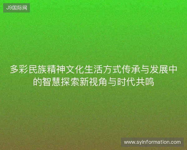 多彩民族精神文化生活方式传承与发展中的智慧探索新视角与时代共鸣